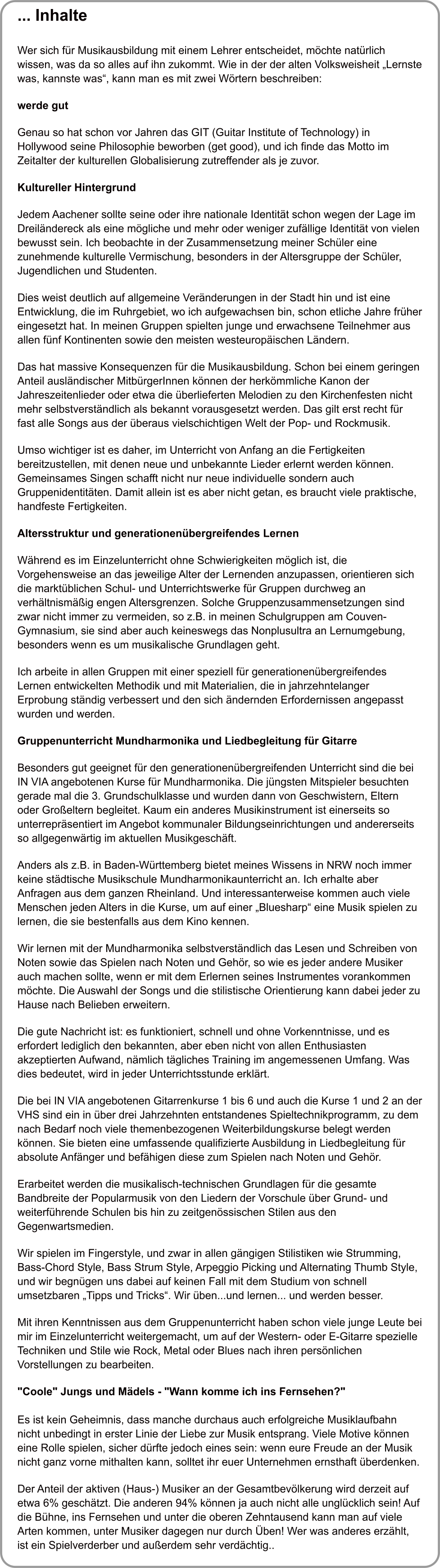 ... Inhalte   Wer sich fr Musikausbildung mit einem Lehrer entscheidet, mchte natrlich wissen, was da so alles auf ihn zukommt. Wie in der der alten Volksweisheit Lernste was, kannste was, kann man es mit zwei Wrtern beschreiben:  werde gut  Genau so hat schon vor Jahren das GIT (Guitar Institute of Technology) in Hollywood seine Philosophie beworben (get good), und ich finde das Motto im Zeitalter der kulturellen Globalisierung zutreffender als je zuvor.  Kultureller Hintergrund  Jedem Aachener sollte seine oder ihre nationale Identitt schon wegen der Lage im Dreilndereck als eine mgliche und mehr oder weniger zufllige Identitt von vielen bewusst sein. Ich beobachte in der Zusammensetzung meiner Schler eine zunehmende kulturelle Vermischung, besonders in der Altersgruppe der Schler, Jugendlichen und Studenten.  Dies weist deutlich auf allgemeine Vernderungen in der Stadt hin und ist eine Entwicklung, die im Ruhrgebiet, wo ich aufgewachsen bin, schon etliche Jahre frher eingesetzt hat. In meinen Gruppen spielten junge und erwachsene Teilnehmer aus allen fnf Kontinenten sowie den meisten westeuropischen Lndern.  Das hat massive Konsequenzen fr die Musikausbildung. Schon bei einem geringen Anteil auslndischer MitbrgerInnen knnen der herkmmliche Kanon der Jahreszeitenlieder oder etwa die berlieferten Melodien zu den Kirchenfesten nicht mehr selbstverstndlich als bekannt vorausgesetzt werden. Das gilt erst recht fr fast alle Songs aus der beraus vielschichtigen Welt der Pop- und Rockmusik.  Umso wichtiger ist es daher, im Unterricht von Anfang an die Fertigkeiten bereitzustellen, mit denen neue und unbekannte Lieder erlernt werden knnen. Gemeinsames Singen schafft nicht nur neue individuelle sondern auch Gruppenidentitten. Damit allein ist es aber nicht getan, es braucht viele praktische, handfeste Fertigkeiten.  Altersstruktur und generationenbergreifendes Lernen  Whrend es im Einzelunterricht ohne Schwierigkeiten mglich ist, die Vorgehensweise an das jeweilige Alter der Lernenden anzupassen, orientieren sich die marktblichen Schul- und Unterrichtswerke fr Gruppen durchweg an verhltnismig engen Altersgrenzen. Solche Gruppenzusammensetzungen sind zwar nicht immer zu vermeiden, so z.B. in meinen Schulgruppen am Couven-Gymnasium, sie sind aber auch keineswegs das Nonplusultra an Lernumgebung, besonders wenn es um musikalische Grundlagen geht.  Ich arbeite in allen Gruppen mit einer speziell fr generationenbergreifendes Lernen entwickelten Methodik und mit Materialien, die in jahrzehntelanger Erprobung stndig verbessert und den sich ndernden Erfordernissen angepasst wurden und werden.  Gruppenunterricht Mundharmonika und Liedbegleitung fr Gitarre  Besonders gut geeignet fr den generationenbergreifenden Unterricht sind die bei IN VIA angebotenen Kurse fr Mundharmonika. Die jngsten Mitspieler besuchten gerade mal die 3. Grundschulklasse und wurden dann von Geschwistern, Eltern oder Groeltern begleitet. Kaum ein anderes Musikinstrument ist einerseits so unterreprsentiert im Angebot kommunaler Bildungseinrichtungen und andererseits so allgegenwrtig im aktuellen Musikgeschft.  Anders als z.B. in Baden-Wrttemberg bietet meines Wissens in NRW noch immer keine stdtische Musikschule Mundharmonikaunterricht an. Ich erhalte aber Anfragen aus dem ganzen Rheinland. Und interessanterweise kommen auch viele Menschen jeden Alters in die Kurse, um auf einer Bluesharp eine Musik spielen zu lernen, die sie bestenfalls aus dem Kino kennen.  Wir lernen mit der Mundharmonika selbstverstndlich das Lesen und Schreiben von Noten sowie das Spielen nach Noten und Gehr, so wie es jeder andere Musiker auch machen sollte, wenn er mit dem Erlernen seines Instrumentes vorankommen mchte. Die Auswahl der Songs und die stilistische Orientierung kann dabei jeder zu Hause nach Belieben erweitern.  Die gute Nachricht ist: es funktioniert, schnell und ohne Vorkenntnisse, und es erfordert lediglich den bekannten, aber eben nicht von allen Enthusiasten akzeptierten Aufwand, nmlich tgliches Training im angemessenen Umfang. Was dies bedeutet, wird in jeder Unterrichtsstunde erklrt.  Die bei IN VIA angebotenen Gitarrenkurse 1 bis 6 und auch die Kurse 1 und 2 an der VHS sind ein in ber drei Jahrzehnten entstandenes Spieltechnikprogramm, zu dem nach Bedarf noch viele themenbezogenen Weiterbildungskurse belegt werden knnen. Sie bieten eine umfassende qualifizierte Ausbildung in Liedbegleitung fr absolute Anfnger und befhigen diese zum Spielen nach Noten und Gehr.  Erarbeitet werden die musikalisch-technischen Grundlagen fr die gesamte Bandbreite der Popularmusik von den Liedern der Vorschule ber Grund- und weiterfhrende Schulen bis hin zu zeitgenssischen Stilen aus den Gegenwartsmedien.  Wir spielen im Fingerstyle, und zwar in allen gngigen Stilistiken wie Strumming, Bass-Chord Style, Bass Strum Style, Arpeggio Picking und Alternating Thumb Style, und wir begngen uns dabei auf keinen Fall mit dem Studium von schnell umsetzbaren Tipps und Tricks. Wir ben...und lernen... und werden besser.  Mit ihren Kenntnissen aus dem Gruppenunterricht haben schon viele junge Leute bei mir im Einzelunterricht weitergemacht, um auf der Western- oder E-Gitarre spezielle Techniken und Stile wie Rock, Metal oder Blues nach ihren persnlichen Vorstellungen zu bearbeiten.  "Coole" Jungs und Mdels - "Wann komme ich ins Fernsehen?"  Es ist kein Geheimnis, dass manche durchaus auch erfolgreiche Musiklaufbahn nicht unbedingt in erster Linie der Liebe zur Musik entsprang. Viele Motive knnen eine Rolle spielen, sicher drfte jedoch eines sein: wenn eure Freude an der Musik nicht ganz vorne mithalten kann, solltet ihr euer Unternehmen ernsthaft berdenken.  Der Anteil der aktiven (Haus-) Musiker an der Gesamtbevlkerung wird derzeit auf etwa 6% geschtzt. Die anderen 94% knnen ja auch nicht alle unglcklich sein! Auf die Bhne, ins Fernsehen und unter die oberen Zehntausend kann man auf viele Arten kommen, unter Musiker dagegen nur durch ben! Wer was anderes erzhlt, ist ein Spielverderber und auerdem sehr verdchtig..