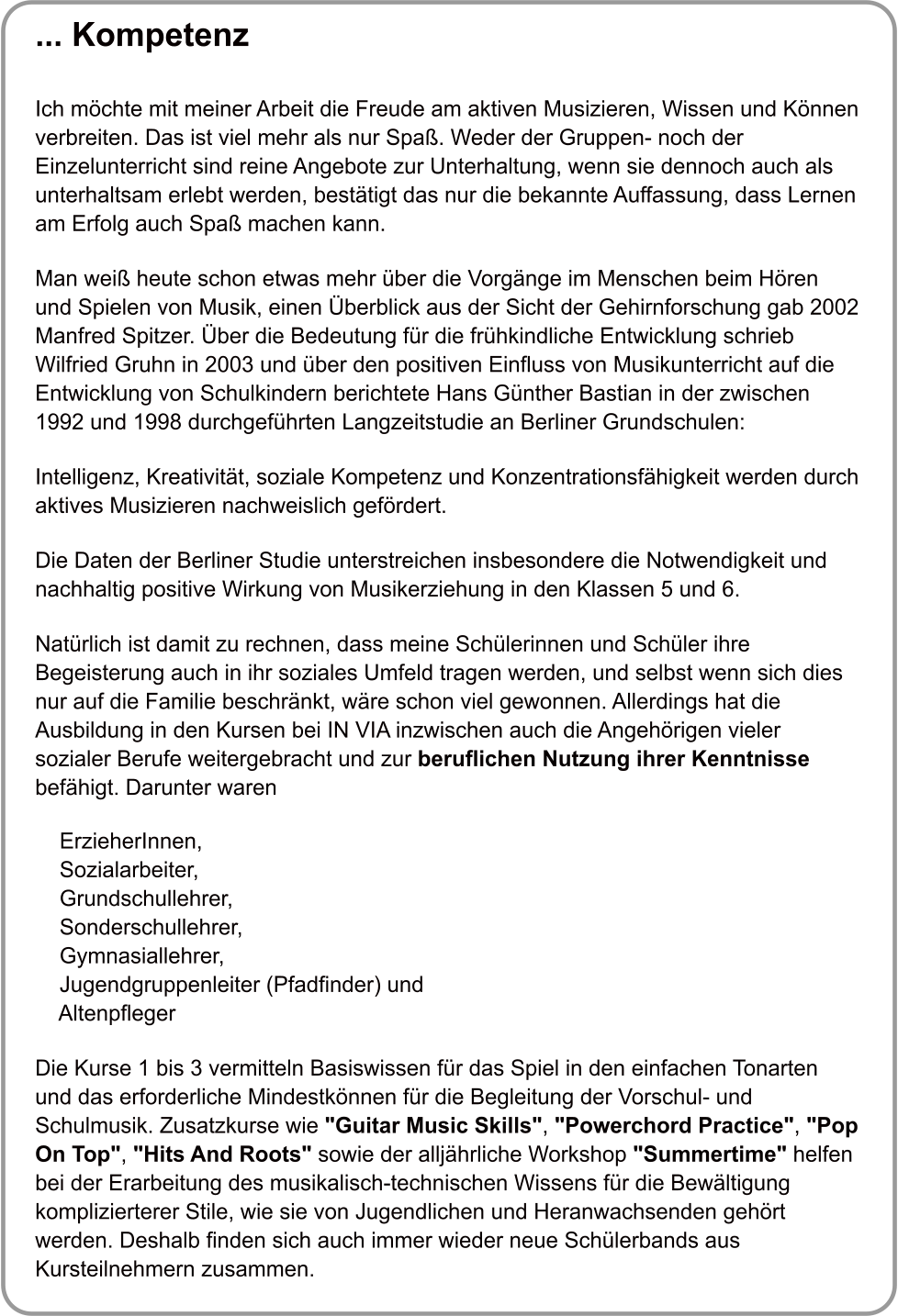 ... Kompetenz   Ich mchte mit meiner Arbeit die Freude am aktiven Musizieren, Wissen und Knnen verbreiten. Das ist viel mehr als nur Spa. Weder der Gruppen- noch der Einzelunterricht sind reine Angebote zur Unterhaltung, wenn sie dennoch auch als unterhaltsam erlebt werden, besttigt das nur die bekannte Auffassung, dass Lernen am Erfolg auch Spa machen kann.  Man wei heute schon etwas mehr ber die Vorgnge im Menschen beim Hren und Spielen von Musik, einen berblick aus der Sicht der Gehirnforschung gab 2002 Manfred Spitzer. ber die Bedeutung fr die frhkindliche Entwicklung schrieb Wilfried Gruhn in 2003 und ber den positiven Einfluss von Musikunterricht auf die Entwicklung von Schulkindern berichtete Hans Gnther Bastian in der zwischen 1992 und 1998 durchgefhrten Langzeitstudie an Berliner Grundschulen:  Intelligenz, Kreativitt, soziale Kompetenz und Konzentrationsfhigkeit werden durch aktives Musizieren nachweislich gefrdert.   Die Daten der Berliner Studie unterstreichen insbesondere die Notwendigkeit und nachhaltig positive Wirkung von Musikerziehung in den Klassen 5 und 6.  Natrlich ist damit zu rechnen, dass meine Schlerinnen und Schler ihre Begeisterung auch in ihr soziales Umfeld tragen werden, und selbst wenn sich dies nur auf die Familie beschrnkt, wre schon viel gewonnen. Allerdings hat die Ausbildung in den Kursen bei IN VIA inzwischen auch die Angehrigen vieler sozialer Berufe weitergebracht und zur beruflichen Nutzung ihrer Kenntnisse befhigt. Darunter waren      ErzieherInnen,     Sozialarbeiter,     Grundschullehrer,     Sonderschullehrer,     Gymnasiallehrer,     Jugendgruppenleiter (Pfadfinder) und     Altenpfleger  Die Kurse 1 bis 3 vermitteln Basiswissen fr das Spiel in den einfachen Tonarten und das erforderliche Mindestknnen fr die Begleitung der Vorschul- und Schulmusik. Zusatzkurse wie "Guitar Music Skills", "Powerchord Practice", "Pop On Top", "Hits And Roots" sowie der alljhrliche Workshop "Summertime" helfen bei der Erarbeitung des musikalisch-technischen Wissens fr die Bewltigung komplizierterer Stile, wie sie von Jugendlichen und Heranwachsenden gehrt werden. Deshalb finden sich auch immer wieder neue Schlerbands aus Kursteilnehmern zusammen.