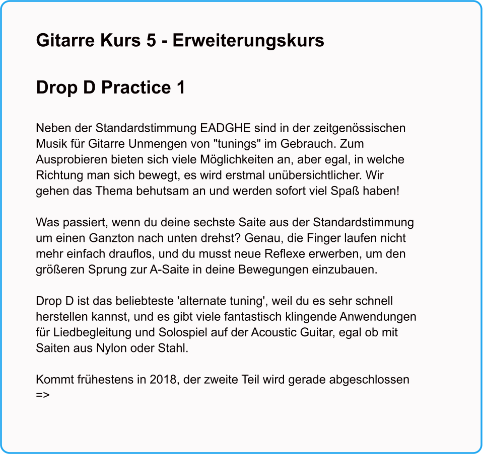 Gitarre Kurs 5 - Erweiterungskurs  Drop D Practice 1   Neben der Standardstimmung EADGHE sind in der zeitgenssischen Musik fr Gitarre Unmengen von "tunings" im Gebrauch. Zum Ausprobieren bieten sich viele Mglichkeiten an, aber egal, in welche Richtung man sich bewegt, es wird erstmal unbersichtlicher. Wir gehen das Thema behutsam an und werden sofort viel Spa haben!   Was passiert, wenn du deine sechste Saite aus der Standardstimmung um einen Ganzton nach unten drehst? Genau, die Finger laufen nicht mehr einfach drauflos, und du musst neue Reflexe erwerben, um den greren Sprung zur A-Saite in deine Bewegungen einzubauen.  Drop D ist das beliebteste 'alternate tuning', weil du es sehr schnell herstellen kannst, und es gibt viele fantastisch klingende Anwendungen fr Liedbegleitung und Solospiel auf der Acoustic Guitar, egal ob mit Saiten aus Nylon oder Stahl.   Kommt frhestens in 2018, der zweite Teil wird gerade abgeschlossen =>