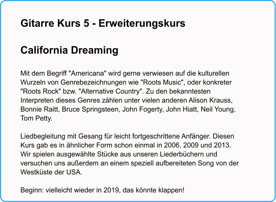 Gitarre Kurs 5 - Erweiterungskurs  California Dreaming   Mit dem Begriff "Americana" wird gerne verwiesen auf die kulturellen Wurzeln von Genrebezeichnungen wie "Roots Music", oder konkreter "Roots Rock" bzw. "Alternative Country". Zu den bekanntesten Interpreten dieses Genres zhlen unter vielen anderen Alison Krauss, Bonnie Raitt, Bruce Springsteen, John Fogerty, John Hiatt, Neil Young, Tom Petty.  Liedbegleitung mit Gesang fr leicht fortgeschrittene Anfnger. Diesen Kurs gab es in hnlicher Form schon einmal in 2006, 2009 und 2013. Wir spielen ausgewhlte Stcke aus unseren Liederbchern und versuchen uns auerdem an einem speziell aufbereiteten Song von der Westkste der USA.  Beginn: vielleicht wieder in 2019, das knnte klappen!