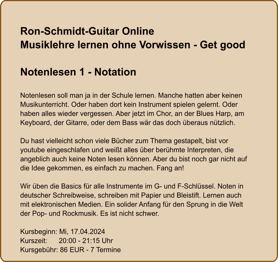 Ron-Schmidt-Guitar OnlineMusiklehre lernen ohne Vorwissen - Get good  Notenlesen 1 - Notation  Notenlesen soll man ja in der Schule lernen. Manche hatten aber keinen Musikunterricht. Oder haben dort kein Instrument spielen gelernt. Oder haben alles wieder vergessen. Aber jetzt im Chor, an der Blues Harp, am Keyboard, der Gitarre, oder dem Bass wär das doch überaus nützlich.  Du hast vielleicht schon viele Bücher zum Thema gestapelt, bist vor youtube eingeschlafen und weißt alles über berühmte Interpreten, die angeblich auch keine Noten lesen können. Aber du bist noch gar nicht auf die Idee gekommen, es einfach zu machen. Fang an!  Wir üben die Basics für alle Instrumente im G- und F-Schlüssel. Noten in deutscher Schreibweise, schreiben mit Papier und Bleistift. Lernen auch mit elektronischen Medien. Ein solider Anfang für den Sprung in die Welt der Pop- und Rockmusik. Es ist nicht schwer.  Kursbeginn: Mi, 17.04.2024 Kurszeit:      20:00 - 21:15 Uhr Kursgebühr: 86 EUR - 7 Termine