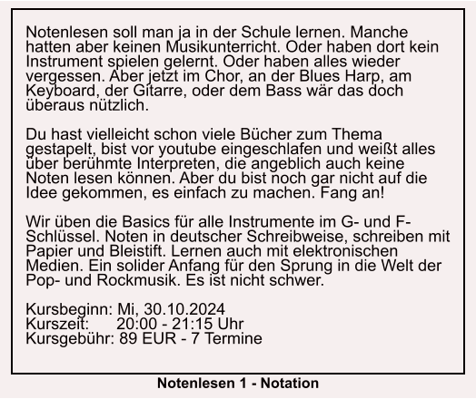 Notenlesen soll man ja in der Schule lernen. Manche hatten aber keinen Musikunterricht. Oder haben dort kein Instrument spielen gelernt. Oder haben alles wieder vergessen. Aber jetzt im Chor, an der Blues Harp, am Keyboard, der Gitarre, oder dem Bass wär das doch überaus nützlich.  Du hast vielleicht schon viele Bücher zum Thema gestapelt, bist vor youtube eingeschlafen und weißt alles über berühmte Interpreten, die angeblich auch keine Noten lesen können. Aber du bist noch gar nicht auf die Idee gekommen, es einfach zu machen. Fang an!  Wir üben die Basics für alle Instrumente im G- und F-Schlüssel. Noten in deutscher Schreibweise, schreiben mit Papier und Bleistift. Lernen auch mit elektronischen Medien. Ein solider Anfang für den Sprung in die Welt der Pop- und Rockmusik. Es ist nicht schwer.  Kursbeginn: Mi, 30.10.2024 Kurszeit:      20:00 - 21:15 Uhr Kursgebühr: 89 EUR - 7 Termine  Notenlesen 1 - Notation