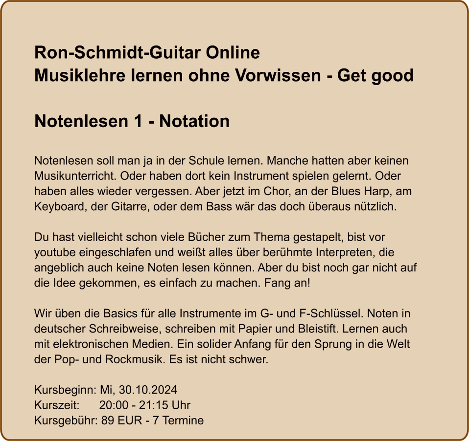 Ron-Schmidt-Guitar OnlineMusiklehre lernen ohne Vorwissen - Get good  Notenlesen 1 - Notation  Notenlesen soll man ja in der Schule lernen. Manche hatten aber keinen Musikunterricht. Oder haben dort kein Instrument spielen gelernt. Oder haben alles wieder vergessen. Aber jetzt im Chor, an der Blues Harp, am Keyboard, der Gitarre, oder dem Bass wär das doch überaus nützlich.  Du hast vielleicht schon viele Bücher zum Thema gestapelt, bist vor youtube eingeschlafen und weißt alles über berühmte Interpreten, die angeblich auch keine Noten lesen können. Aber du bist noch gar nicht auf die Idee gekommen, es einfach zu machen. Fang an!  Wir üben die Basics für alle Instrumente im G- und F-Schlüssel. Noten in deutscher Schreibweise, schreiben mit Papier und Bleistift. Lernen auch mit elektronischen Medien. Ein solider Anfang für den Sprung in die Welt der Pop- und Rockmusik. Es ist nicht schwer.  Kursbeginn: Mi, 30.10.2024 Kurszeit:      20:00 - 21:15 Uhr Kursgebühr: 89 EUR - 7 Termine