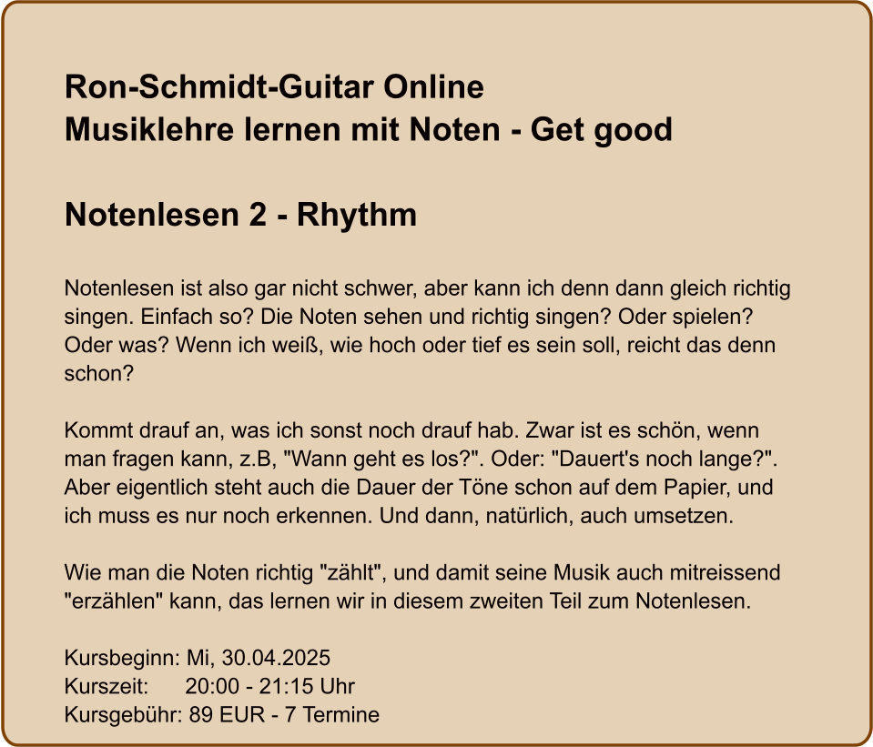 Ron-Schmidt-Guitar OnlineMusiklehre lernen mit Noten - Get good  Notenlesen 2 - Rhythm  Notenlesen ist also gar nicht schwer, aber kann ich denn dann gleich richtig singen. Einfach so? Die Noten sehen und richtig singen? Oder spielen? Oder was? Wenn ich weiß, wie hoch oder tief es sein soll, reicht das denn schon?  Kommt drauf an, was ich sonst noch drauf hab. Zwar ist es schön, wenn man fragen kann, z.B, "Wann geht es los?". Oder: "Dauert's noch lange?". Aber eigentlich steht auch die Dauer der Töne schon auf dem Papier, und ich muss es nur noch erkennen. Und dann, natürlich, auch umsetzen.  Wie man die Noten richtig "zählt", und damit seine Musik auch mitreissend "erzählen" kann, das lernen wir in diesem zweiten Teil zum Notenlesen.  Kursbeginn: Mi, 30.04.2025 Kurszeit:      20:00 - 21:15 Uhr Kursgebühr: 89 EUR - 7 Termine