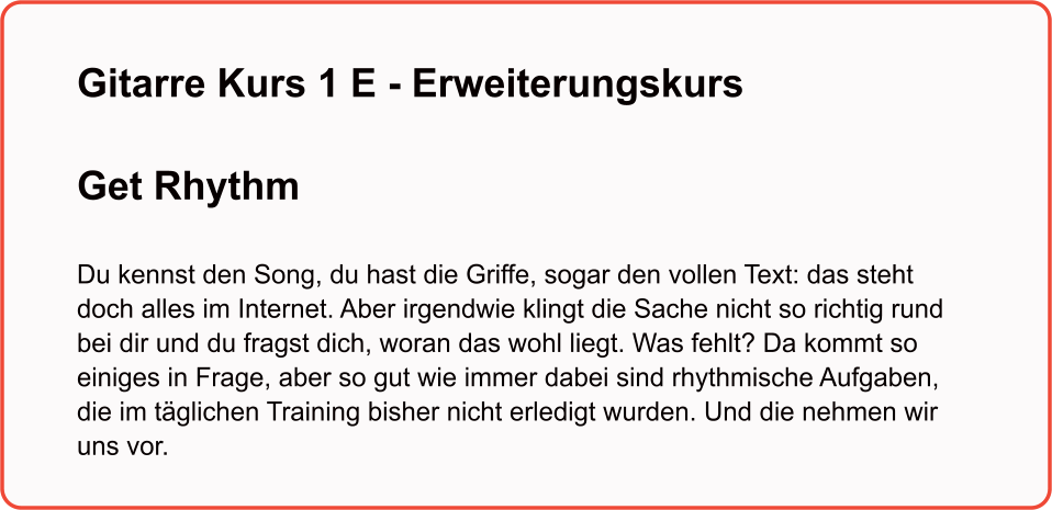 Gitarre Kurs 1 E - Erweiterungskurs  Get Rhythm   Du kennst den Song, du hast die Griffe, sogar den vollen Text: das steht doch alles im Internet. Aber irgendwie klingt die Sache nicht so richtig rund bei dir und du fragst dich, woran das wohl liegt. Was fehlt? Da kommt so einiges in Frage, aber so gut wie immer dabei sind rhythmische Aufgaben, die im täglichen Training bisher nicht erledigt wurden. Und die nehmen wir uns vor.