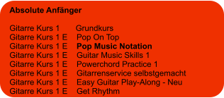 Absolute Anfänger  Gitarre Kurs 1       Grundkurs Gitarre Kurs 1 E    Pop On Top Gitarre Kurs 1 E    Pop Music Notation Gitarre Kurs 1 E    Guitar Music Skills 1 Gitarre Kurs 1 E    Powerchord Practice 1 Gitarre Kurs 1 E    Gitarrenservice selbstgemacht Gitarre Kurs 1 E    Easy Guitar Play-Along - Neu Gitarre Kurs 1 E    Get Rhythm