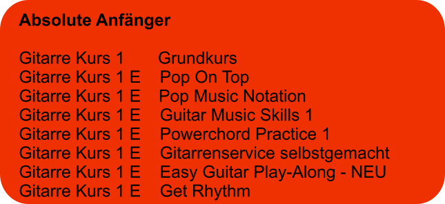 Absolute Anfänger  Gitarre Kurs 1       Grundkurs Gitarre Kurs 1 E    Pop On Top Gitarre Kurs 1 E	  Pop Music Notation Gitarre Kurs 1 E    Guitar Music Skills 1 Gitarre Kurs 1 E    Powerchord Practice 1 Gitarre Kurs 1 E    Gitarrenservice selbstgemacht Gitarre Kurs 1 E    Easy Guitar Play-Along - NEU Gitarre Kurs 1 E    Get Rhythm