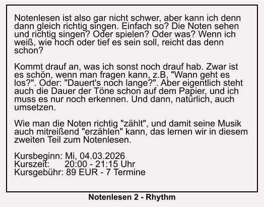 Notenlesen ist also gar nicht schwer, aber kann ich denn dann gleich richtig singen. Einfach so? Die Noten sehen und richtig singen? Oder spielen? Oder was? Wenn ich weiß, wie hoch oder tief es sein soll, reicht das denn schon?  Kommt drauf an, was ich sonst noch drauf hab. Zwar ist es schön, wenn man fragen kann, z.B, "Wann geht es los?". Oder: "Dauert's noch lange?". Aber eigentlich steht auch die Dauer der Töne schon auf dem Papier, und ich muss es nur noch erkennen. Und dann, natürlich, auch umsetzen.  Wie man die Noten richtig "zählt", und damit seine Musik auch mitreißend "erzählen" kann, das lernen wir in diesem zweiten Teil zum Notenlesen.  Kursbeginn: Mi, 04.03.2026 Kurszeit:      20:00 - 21:15 Uhr Kursgebühr: 89 EUR - 7 Termine  Notenlesen 2 - Rhythm