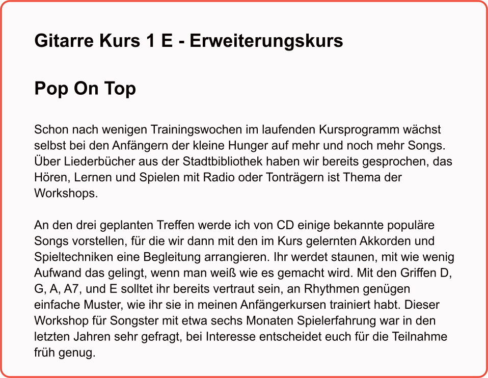 Gitarre Kurs 1 E - ErweiterungskursPop On Top   Schon nach wenigen Trainingswochen im laufenden Kursprogramm wächst selbst bei den Anfängern der kleine Hunger auf mehr und noch mehr Songs. Über Liederbücher aus der Stadtbibliothek haben wir bereits gesprochen, das Hören, Lernen und Spielen mit Radio oder Tonträgern ist Thema der Workshops.  An den drei geplanten Treffen werde ich von CD einige bekannte populäre Songs vorstellen, für die wir dann mit den im Kurs gelernten Akkorden und  Spieltechniken eine Begleitung arrangieren. Ihr werdet staunen, mit wie wenig  Aufwand das gelingt, wenn man weiß wie es gemacht wird. Mit den Griffen D, G, A, A7, und E solltet ihr bereits vertraut sein, an Rhythmen genügen einfache Muster, wie ihr sie in meinen Anfängerkursen trainiert habt. Dieser Workshop für Songster mit etwa sechs Monaten Spielerfahrung war in den letzten Jahren sehr gefragt, bei Interesse entscheidet euch für die Teilnahme früh genug.