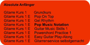 Absolute Anfänger  Gitarre Kurs 1       Grundkurs Gitarre Kurs 1 E    Pop On Top Gitarre Kurs 1 E    Get Rhythm Gitarre Kurs 1 E    Pop Music Notation Gitarre Kurs 1 E    Guitar Music Skills 1 Gitarre Kurs 1 E    Powerchord Practice 1 Gitarre Kurs 1 E    Easy Guitar Play-Along Gitarre Kurs 1 E    Gitarrenservice selbstgemacht