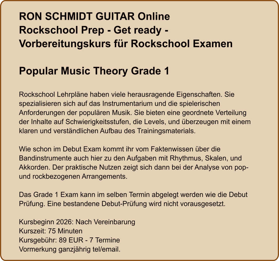 RON SCHMIDT GUITAR OnlineRockschool Prep - Get ready - Vorbereitungskurs für Rockschool Examen  Popular Music Theory Grade 1   Rockschool Lehrpläne haben viele herausragende Eigenschaften. Sie spezialisieren sich auf das Instrumentarium und die spielerischen Anforderungen der populären Musik. Sie bieten eine geordnete Verteilung der Inhalte auf Schwierigkeitsstufen, die Levels, und überzeugen mit einem klaren und verständlichen Aufbau des Trainingsmaterials.  Wie schon im Debut Exam kommt ihr vom Faktenwissen über die Bandinstrumente auch hier zu den Aufgaben mit Rhythmus, Skalen, und Akkorden. Der praktische Nutzen zeigt sich dann bei der Analyse von pop- und rockbezogenen Arrangements.  Das Grade 1 Exam kann im selben Termin abgelegt werden wie die Debut Prüfung. Eine bestandene Debut-Prüfung wird nicht vorausgesetzt.  Kursbeginn 2026: Nach Vereinbarung Kurszeit: 75 Minuten Kursgebühr: 89 EUR - 7 Termine Vormerkung ganzjährig tel/email.